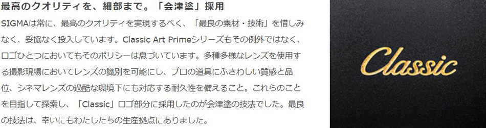 最高のクオリティを、細部まで。「会津塗」採用　SIGMAは常に、最高のクオリティを実現するべく、「最良の素材・技術」を惜しみなく、妥協なく投入しています。Classic Art Primeシリーズもその例外ではなく、ロゴひとつにおいてもそのポリシーは息づいています。多種多様なレンズを使用する撮影現場においてレンズの識別を可能にし、プロの道具にふさわしい質感と品位、シグマレンズの過酷な環境化にも対応する耐久性を備えること。これらのことを目指して探索し、「Classic」ロゴ部分に採用したのが会津塗の技法でした。最良の技法は、幸いにもわたしたちの生産拠点にありました。