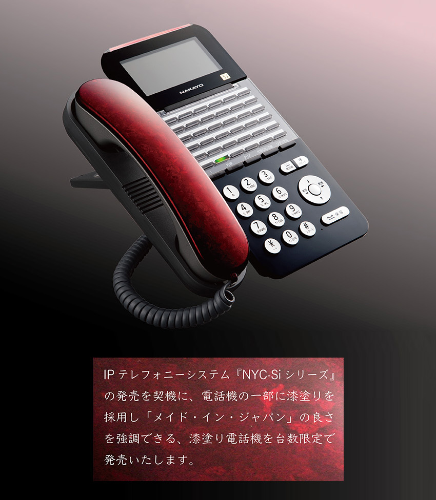 NAKAYO-NYC-Si-URUSHI-01.jpg IPテレフォニーシステム『NYC-Si シリーズ』の発売を契機に、電話機の一部に漆塗りを採用し「メード・イン・ジャパン」の良さを強調できる、漆塗り電話機を台数限定で発売。